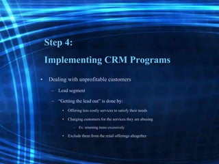 Step 4:
Implementing CRM Programs
• Dealing with unprofitable customers
– Lead segment
– “Gettingthe lead out” is done by:
• Offeringless costlyservices to satisfy their needs
• Chargingcustomers for the services they are abusing
– Ex: returning items excessively
• Exclude them from the retail offerings altogether
 