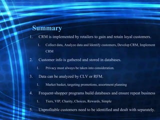 Summary
1. CRM is implemented by retailers to gain and retain loyal customers.
1. Collect data, Analyze data and Identify customers, Develop CRM, Implement
CRM
2. Customer info is gathered and stored in databases.
1. Privacy must always be taken into consideration.
3. Data can be analyzed by CLV or RFM.
1. Market basket, targeting promotions,assortment planning
4. Frequent-shopper programs build databases and ensure repeat business
1. Tiers, VIP, Charity, Choices, Rewards, Simple
5. Unprofitable customers need to be identified and dealt with separately.
 
