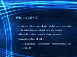 What is CRM?
• A business philosophy and set of strategies, programs, and
systems that focuses on identifying and building
relationships with a retailer’s valued customers.
• Increases its share of wallet
– the percentage of the customers’ purchases made from
the retailer
 