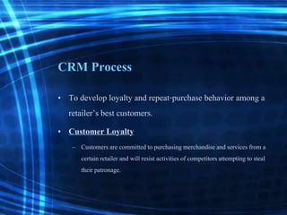 CRM Process
• To develop loyalty and repeat-purchase behavior among a
retailer’s best customers.
• Customer Loyalty
– Customers are committed to purchasingmerchandiseand servicesfrom a
certain retailer and will resist activitiesof competitorsattempting to steal
their patronage.
 