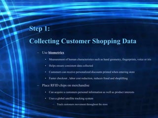 Step 1:
Collecting Customer Shopping Data
– Use biometrics
• Measurement of human characteristicssuch as hand geometry,fingerprints,voice or iris
• Helps ensure consistent data collected
• Customerscan receive personalizeddiscounts printed when entering store
• Faster checkout , labor cost reduction, reduces fraud and shoplifting
– Place RFID chips on merchandise
• Can acquire a customers personal informationas wellas product interests
• Uses a global satellitetracking system
– Track customers movement throughout the store
 