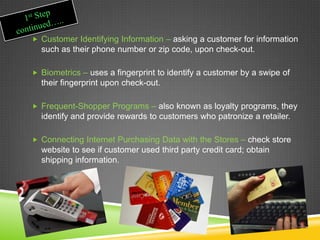  Customer Identifying Information – asking a customer for information
such as their phone number or zip code, upon check-out.
 Biometrics – uses a fingerprint to identify a customer by a swipe of
their fingerprint upon check-out.
 Frequent-Shopper Programs – also known as loyalty programs, they
identify and provide rewards to customers who patronize a retailer.
 Connecting Internet Purchasing Data with the Stores – check store
website to see if customer used third party credit card; obtain
shipping information.
 