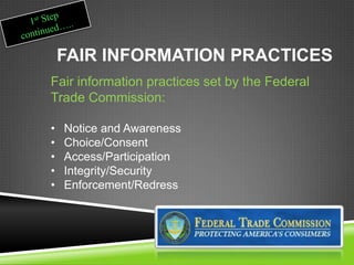 FAIR INFORMATION PRACTICES
Fair information practices set by the Federal
Trade Commission:
• Notice and Awareness
• Choice/Consent
• Access/Participation
• Integrity/Security
• Enforcement/Redress
 