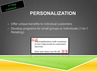 PERSONALIZATION
 Offer unique benefits to individual customers
 Develop programs for small groups or individuals (1-to-1
Retailing)
 