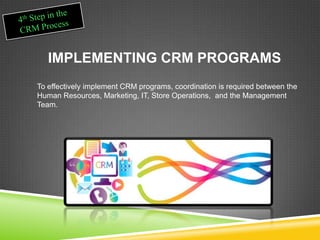 IMPLEMENTING CRM PROGRAMS
To effectively implement CRM programs, coordination is required between the
Human Resources, Marketing, IT, Store Operations, and the Management
Team.
 