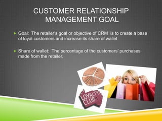 CUSTOMER RELATIONSHIP
MANAGEMENT GOAL
 Goal: The retailer’s goal or objective of CRM is to create a base
of loyal customers and increase its share of wallet
 Share of wallet: The percentage of the customers’ purchases
made from the retailer.
 