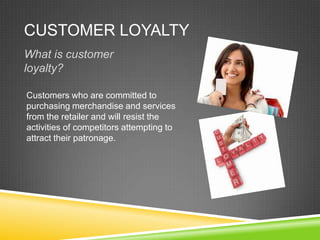 CUSTOMER LOYALTY
What is customer
loyalty?
Customers who are committed to
purchasing merchandise and services
from the retailer and will resist the
activities of competitors attempting to
attract their patronage.
 
