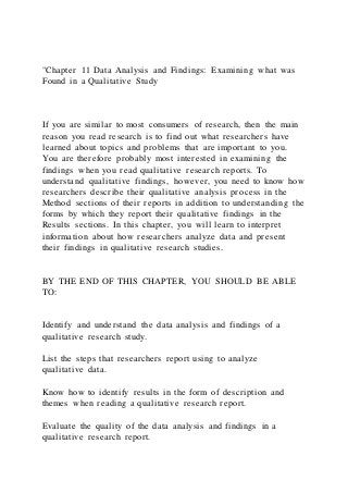 "Chapter 11 Data Analysis and Findings: Examining what was
Found in a Qualitative Study
If you are similar to most consumers of research, then the main
reason you read research is to find out what researchers have
learned about topics and problems that are important to you.
You are therefore probably most interested in examining the
findings when you read qualitative research reports. To
understand qualitative findings, however, you need to know how
researchers describe their qualitative analysis process in the
Method sections of their reports in addition to understanding the
forms by which they report their qualitative findings in the
Results sections. In this chapter, you will learn to interpret
information about how researchers analyze data and present
their findings in qualitative research studies.
BY THE END OF THIS CHAPTER, YOU SHOULD BE ABLE
TO:
Identify and understand the data analysis and findings of a
qualitative research study.
List the steps that researchers report using to analyze
qualitative data.
Know how to identify results in the form of description and
themes when reading a qualitative research report.
Evaluate the quality of the data analysis and findings in a
qualitative research report.
 