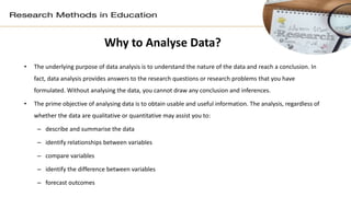 Why to Analyse Data?
• The underlying purpose of data analysis is to understand the nature of the data and reach a conclusion. In
fact, data analysis provides answers to the research questions or research problems that you have
formulated. Without analysing the data, you cannot draw any conclusion and inferences.
• The prime objective of analysing data is to obtain usable and useful information. The analysis, regardless of
whether the data are qualitative or quantitative may assist you to:
– describe and summarise the data
– identify relationships between variables
– compare variables
– identify the difference between variables
– forecast outcomes
 