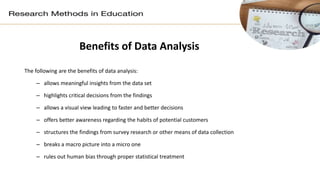 Benefits of Data Analysis
The following are the benefits of data analysis:
– allows meaningful insights from the data set
– highlights critical decisions from the findings
– allows a visual view leading to faster and better decisions
– offers better awareness regarding the habits of potential customers
– structures the findings from survey research or other means of data collection
– breaks a macro picture into a micro one
– rules out human bias through proper statistical treatment
 