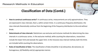 Classification of Data (Contd.)
• How to construct continuous series?: In continuous series, measurements are only approximations. They
are expressed in class intervals, that is, within certain limits. In a continuous frequency distribution, the
class intervals theoretically continue from the beginning of the frequency distribution to the end without
break.
• Determinants of class intervals: Statisticians use exclusive and inclusive methods for determining the class
intervals in a continuous series. In the exclusive method, while counting the observations, researchers
include the lower limit and exclude the upper limit. In the Inclusive class interval method, both the limits
are included while counting the observations.
• Rules of classification of data: The classification of data should be in (a) exhaustive, (b) exclusive, (c)
homogenous, (d) flexibility and (e) appropriate manner.
 
