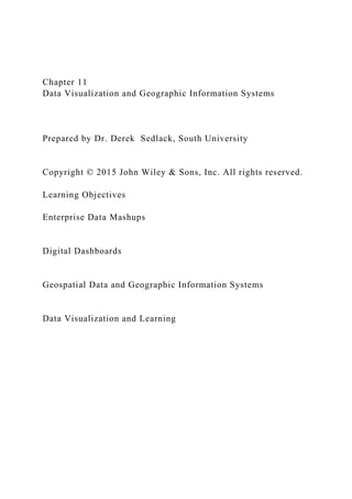 Chapter 11
Data Visualization and Geographic Information Systems
Prepared by Dr. Derek Sedlack, South University
Copyright © 2015 John Wiley & Sons, Inc. All rights reserved.
Learning Objectives
Enterprise Data Mashups
Digital Dashboards
Geospatial Data and Geographic Information Systems
Data Visualization and Learning
 