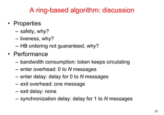 10 
A ring-based algorithm: discussion 
• Properties 
– safety, why? 
– liveness, why? 
– HB ordering not guaranteed, why? 
• Performance 
– bandwidth consumption: token keeps circulating 
– enter overhead: 0 to N messages 
– enter delay: delay for 0 to N messages 
– exit overhead: one message 
– exit delay: none 
– synchronization delay: delay for 1 to N messages 
 