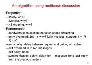 13 
An algorithm using multicast: discussion 
•Properties 
– safety, why? 
– liveness, why? 
– HB ordering, why? 
• Performance 
– bandwidth consumption: no token keeps circulating 
– entry overhead: 2(N-1), why? [with multicast support: 1 + (N - 
1) = N] 
– entry delay: delay between request and getting all replies 
– exit overhead: 0 to N-1 messages 
– exit delay: none 
– synchronization delay: delay for 1 message (one last reply 
from the previous holder) 
 