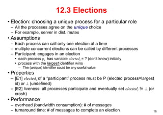 16 
12.3 Elections 
• Election: choosing a unique process for a particular role 
– All the processes agree on the unique choice 
– For example, server in dist. mutex 
• Assumptions 
– Each process can call only one election at a time 
– multiple concurrent elections can be called by different processes 
– Participant: engages in an election 
• each process pi has variable electedi = ? (don't know) initially 
• process with the largest identifier wins 
– The (unique) identifier could be any useful value 
• Properties 
– [E1] electedi of a “participant” process must be P (elected process=largest 
id) or ⊥ (undefined) 
– [E2] liveness: all processes participate and eventually set electedi != ⊥ (or 
crash) 
• Performance 
– overhead (bandwidth consumption): # of messages 
– turnaround time: # of messages to complete an election 
 