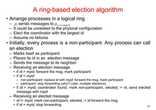 17 
A ring-based election algorithm 
• Arrange processes in a logical ring 
– pi sends messages to p(i+1) mod N 
– It could be unrelated to the physical configuration 
– Elect the coordinator with the largest id 
– Assume no failures 
• Initially, every process is a non-participant. Any process can call 
an election 
– Marks itself as participant 
– Places its id in an election message 
– Sends the message to its neighbor 
– Receiving an election message 
• if id > myid, forward the msg, mark participant 
• if id < myid 
– non-participant: replace id with myid: forward the msg, mark participant 
– participant: stop forwarding (why? Later, multiple elections) 
• if id = myid, coordinator found, mark non-participant, electedi := id, send elected 
message with myid 
– Receiving an elected message 
• id != myid, mark non-participant, electedi := id forward the msg 
• if id = myid, stop forwarding 
 