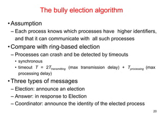 20 
The bully election algorithm 
•Assumption 
– Each process knows which processes have higher identifiers, 
and that it can communicate with all such processes 
•Compare with ring-based election 
– Processes can crash and be detected by timeouts 
• synchronous 
• timeout T = 2Ttransmitting (max transmission delay) + Tprocessing (max 
processing delay) 
•Three types of messages 
– Election: announce an election 
– Answer: in response to Election 
– Coordinator: announce the identity of the elected process 
 