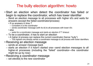 21 
The bully election algorithm: howto 
• Start an election when detect the coordinator has failed or 
begin to replace the coordinator, which has lower identifier 
– Send an election message to all processes with higher id's and waits for 
answers (except the failed coordinator/process) 
• If no answers in time T 
– Considers it is the coordinator 
– sends coordinator message (with its id) to all processes with lower id's 
• else 
– waits for a coordinator message and starts an election if T’ timeout 
– To be a coordinator, it has to start an election 
• A higher id process can replace the current coordinator (hence “bully”) 
– The highest one directly sends a coordinator message to all process with lower identifiers 
• Receiving an election message 
– sends an answer message back 
– starts an election if it hasn't started one—send election messages to all 
higher-id processes (including the “failed” coordinator—the coordinator 
might be up by now) 
• Receiving a coordinator message 
– set electedi to the new coordinator 
 