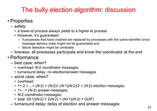 23 
The bully election algorithm: discussion 
• Properties 
– safety: 
• a lower-id process always yields to a higher-id process 
• However, it’s guaranteed 
– if processes that have crashed are replaced by processes with the same identifier since 
message delivery order might not be guaranteed and 
– failure detection might be unreliable 
– liveness: all processes participate and know the coordinator at the end 
• Performance 
– best case: when? 
• overhead: N-2 coordinator messages 
• turnaround delay: no election/answer messages 
– worst case: when? 
• overhead: 
• 1+ 2 + ...+ (N-2) + (N-2)= (N-1)(N-2)/2 + (N-2) election messages, 
• 1+...+ (N-2) answer messages, 
• N-2 coordinator messages, 
• total: (N-1)(N-2) + 2(N-2) = (N+1)(N-2) = O(N2) 
– turnaround delay: delay of election and answer messages 
 