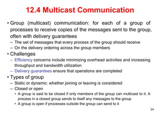 24 
12.4 Multicast Communication 
• Group (multicast) communication: for each of a group of 
processes to receive copies of the messages sent to the group, 
often with delivery guarantees 
– The set of messages that every process of the group should receive 
– On the delivery ordering across the group members 
• Challenges 
– Efficiency concerns include minimizing overhead activities and increasing 
throughput and bandwidth utilization 
– Delivery guarantees ensure that operations are completed 
• Types of group 
– Static or dynamic: whether joining or leaving is considered 
– Closed or open 
• A group is said to be closed if only members of the group can multicast to it. A 
process in a closed group sends to itself any messages to the group 
• A group is open if processes outside the group can send to it 
 