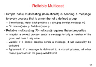 25 
Reliable Multicast 
• Simple basic multicasting (B-multicast) is sending a message 
to every process that is a member of a defined group 
– B-multicast(g, m) for each process p ∈ group g, send(p, message m) 
– On receive(m) at p: B-deliver(m) at p 
• Reliable multicasting (R-multicast) requires these properties 
– Integrity: a correct process sends a message to only a member of the 
group and does it only once 
– Validity: if a correct process sends a message, it will eventually be 
delivered 
– Agreement: if a message is delivered to a correct process, all other 
correct processes in the group will deliver it 
 