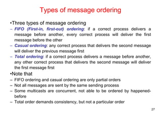 27 
Types of message ordering 
•Three types of message ordering 
– FIFO (First-in, first-out) ordering: if a correct process delivers a 
message before another, every correct process will deliver the first 
message before the other 
– Casual ordering: any correct process that delivers the second message 
will deliver the previous message first 
– Total ordering: if a correct process delivers a message before another, 
any other correct process that delivers the second message will deliver 
the first message first 
•Note that 
– FIFO ordering and casual ordering are only partial orders 
– Not all messages are sent by the same sending process 
– Some multicasts are concurrent, not able to be ordered by happened-before 
– Total order demands consistency, but not a particular order 
 