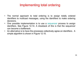 30 
Implementing total ordering 
• The normal approach to total ordering is to assign totally ordered 
identifiers to multicast messages, using the identifiers to make ordering 
decisions. 
• One possible implementation is to use a sequencer process to assign 
identifiers. See Figure 12.14. A drawback of this is that the sequencer 
can become a bottleneck. 
• An alternative is to have the processes collectively agree on identifiers. A 
simple algorithm is shown in Figure 12.15. 
 