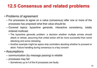 34 
12.5 Consensus and related problems 
• Problems of agreement 
– For processes to agree on a value (consensus) after one or more of the 
processes has proposed what that value should be 
– Covered topics: byzantine generals, interactive consistency, totally 
ordered multicast 
• The byzantine generals problem: a decision whether multiple armies should 
attack or retreat, assuming that united action will be more successful than some 
attacking and some retreating 
• Another example might be space ship controllers deciding whether to proceed or 
abort. Failure handling during consensus is a key concern 
• Assumptions 
– communication (by message passing) is reliable 
– processes may fail 
• Sometimes up to f of the N processes are faulty 
 