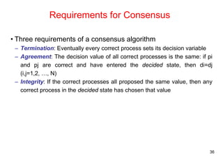 36 
Requirements for Consensus 
• Three requirements of a consensus algorithm 
– Termination: Eventually every correct process sets its decision variable 
– Agreement: The decision value of all correct processes is the same: if pi 
and pj are correct and have entered the decided state, then di=dj 
(i,j=1,2, …, N) 
– Integrity: If the correct processes all proposed the same value, then any 
correct process in the decided state has chosen that value 
 