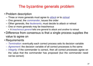 37 
The byzantine generals problem 
• Problem description 
– Three or more generals must agree to attack or to retreat 
– One general, the commander, issues the order 
– Other generals, the lieutenants, must decide to attack or retreat 
– One or more generals may be treacherous 
• A treacherous general tells one general to attack and another to retreat 
• Difference from consensus is that a single process supplies the 
value to agree on 
• Requirements 
– Termination: eventually each correct process sets its decision variable 
– Agreement: the decision variable of all correct processes is the same 
– Integrity: if the commander is correct, then all correct processes agree on 
the value that the commander has proposed (but the commander need 
not be correct) 
 