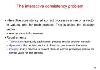 38 
The interactive consistency problem 
• Interactive consistency: all correct processes agree on a vector 
of values, one for each process. This is called the decision 
vector 
– Another variant of consensus 
• Requirements 
– Termination: eventually each correct process sets its decision variable 
– Agreement: the decision vector of all correct processes is the same 
– Integrity: if any process is correct, then all correct processes decide the 
correct value for that process 
 