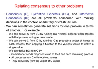 39 
Relating consensus to other problems 
• Consensus (C), Byzantine Generals (BG), and Interactive 
Consensus (IC) are all problems concerned with making 
decisions in the context of arbitrary or crash failures 
• We can sometimes generate solutions for one problem in terms 
of another. For example 
– We can derive IC from BG by running BG N times, once for each process 
with that process acting as commander 
– We can derive C from IC by running IC to produce a vector of values at 
each process, then applying a function to the vector’s values to derive a 
single value. 
– We can derive BG from C by 
• Commander sends proposed value to itself and each remaining process 
• All processes run C with received values 
• They derive BG from the vector of C values 
 