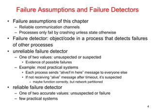 4 
Failure Assumptions and Failure Detectors 
• Failure assumptions of this chapter 
– Reliable communication channels 
– Processes only fail by crashing unless state otherwise 
• Failure detector: object/code in a process that detects failures 
of other processes 
• unreliable failure detector 
– One of two values: unsuspected or suspected 
• Evidence of possible failures 
– Example: most practical systems 
• Each process sends “alive/I’m here” message to everyone else 
• If not receiving “alive” message after timeout, it’s suspected 
– maybe function correctly, but network partitioned 
• reliable failure detector 
– One of two accurate values: unsuspected or failure 
– few practical systems 
 