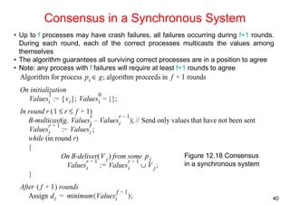 • Up to f processes may have crash failures, all failures occurring during f+1 rounds. 
During each round, each of the correct processes multicasts the values among 
themselves 
• The algorithm guarantees all surviving correct processes are in a position to agree 
• Note: any process with f failures will require at least f+1 rounds to agree 
40 
Consensus in a Synchronous System 
Figure 12.18 Consensus 
in a synchronous system 
 