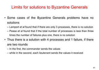 41 
Limits for solutions to Byzantine Generals 
• Some cases of the Byzantine Generals problems have no 
solutions 
– Lamport et al found that if there are only 3 processes, there is no solution 
– Pease et al found that if the total number of processes is less than three 
times the number of failures plus one, there is no solution 
• Thus there is a solution with 4 processes and 1 failure, if there 
are two rounds 
– In the first, the commander sends the values 
– while in the second, each lieutenant sends the values it received 
 