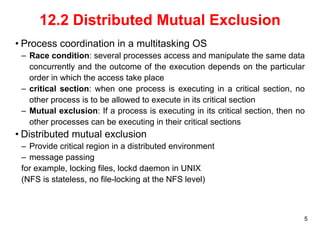 5 
12.2 Distributed Mutual Exclusion 
• Process coordination in a multitasking OS 
– Race condition: several processes access and manipulate the same data 
concurrently and the outcome of the execution depends on the particular 
order in which the access take place 
– critical section: when one process is executing in a critical section, no 
other process is to be allowed to execute in its critical section 
– Mutual exclusion: If a process is executing in its critical section, then no 
other processes can be executing in their critical sections 
• Distributed mutual exclusion 
– Provide critical region in a distributed environment 
– message passing 
for example, locking files, lockd daemon in UNIX 
(NFS is stateless, no file-locking at the NFS level) 
 