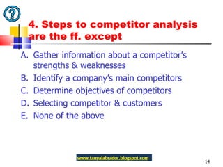 4. Steps to competitor analysis are the ff. except A.  Gather information about a competitor’s strengths & weaknesses  B.  Identify a company’s main competitors C.  Determine objectives of competitors D.  Selecting competitor & customers E.  None of the above 