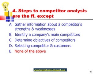 4. Steps to competitor analysis are the ff. except A.  Gather information about a competitor’s strengths & weaknesses  B.  Identify a company’s main competitors C.  Determine objectives of competitors D.  Selecting competitor & customers E.  None of the above 