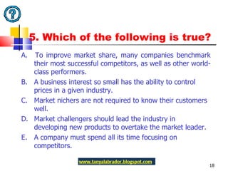 5. Which of the following is true? A.  To improve market share, many companies benchmark their most successful competitors, as well as other world-class performers.  B.  A business interest so small has the ability to control prices in a given industry. C.  Market nichers are not required to know their customers well. D.  Market challengers should lead the industry in developing new products to overtake the market leader. E.  A company must spend all its time focusing on competitors.  