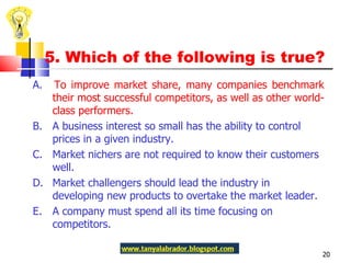 5. Which of the following is true? A.  To improve market share, many companies benchmark their most successful competitors, as well as other world-class performers.  B.  A business interest so small has the ability to control prices in a given industry. C.  Market nichers are not required to know their customers well. D.  Market challengers should lead the industry in developing new products to overtake the market leader. E.  A company must spend all its time focusing on competitors.  
