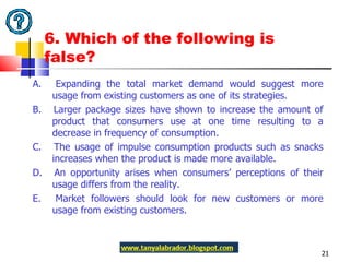6. Which of the following is false? A.  Expanding the total market demand would suggest more usage from existing customers as one of its strategies.  B.  Larger package sizes have shown to increase the amount of product that consumers use at one time resulting to a decrease in frequency of consumption. C.  The usage of impulse consumption products such as snacks increases when the product is made more available. D.  An opportunity arises when consumers’ perceptions of their usage differs from the reality. E.  Market followers should look for new customers or more usage from existing customers.  