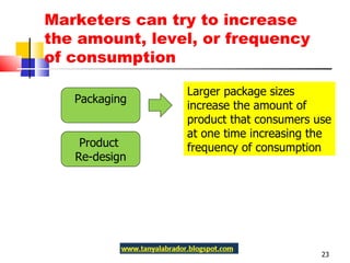 Marketers can try to increase the amount, level, or frequency of consumption Packaging Product  Re-design Larger package sizes increase the amount of product that consumers use at one time increasing the frequency of consumption 