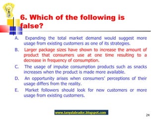 6. Which of the following is false? A.  Expanding the total market demand would suggest more usage from existing customers as one of its strategies.  B.  Larger package sizes have shown to increase the amount of product that consumers use at one time resulting to a decrease in frequency of consumption. C.  The usage of impulse consumption products such as snacks increases when the product is made more available. D.  An opportunity arises when consumers’ perceptions of their usage differs from the reality. E.  Market followers should look for new customers or more usage from existing customers.  