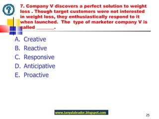7. Company V discovers a perfect solution to weight loss . Though target customers were not interested in weight loss, they enthusiastically respond to it when launched.  The  type of marketer company V is called ________.  A.  Creative  B.  Reactive C.  Responsive D.  Anticipative E.  Proactive 