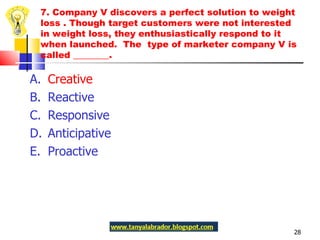 7. Company V discovers a perfect solution to weight loss . Though target customers were not interested in weight loss, they enthusiastically respond to it when launched.  The  type of marketer company V is called ________.  A.  Creative  B.  Reactive C.  Responsive D.  Anticipative E.  Proactive 