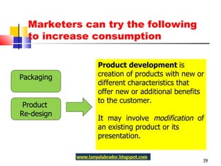 Marketers can try the following to increase consumption Packaging Product  Re-design Product development  is creation of products with new or different characteristics that offer new or additional benefits to the customer.  It may involve  modification  of an existing product or its presentation. 