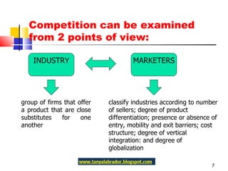 Competition can be examined from 2 points of view:  INDUSTRY MARKETERS group of firms that offer a product that are close substitutes for one another classify industries according to number of sellers; degree of product differentiation; presence or absence of entry, mobility and exit barriers; cost structure; degree of vertical integration: and degree of globalization 