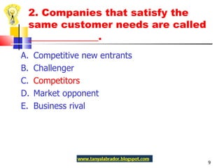 2. Companies that satisfy the same customer needs are called ______________.  A.  Competitive new entrants B.  Challenger C.  Competitors D.  Market opponent E.  Business rival 