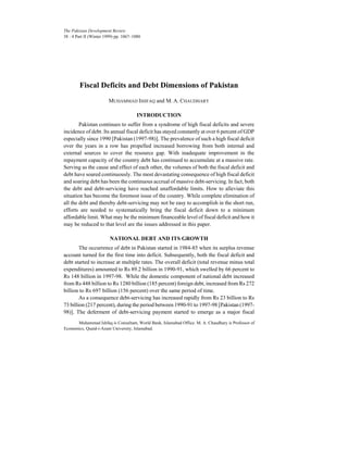 The Pakistan Development Review
38 : 4 Part II (Winter 1999) pp. 1067–1080
Fiscal Deficits and Debt Dimensions of Pakistan
MUHAMMAD ISHFAQ and M. A. CHAUDHARY
INTRODUCTION
Pakistan continues to suffer from a syndrome of high fiscal deficits and severe
incidence of debt. Its annual fiscal deficit has stayed constantly at over 6 percent of GDP
especially since 1990 [Pakistan (1997-98)]. The prevalence of such a high fiscal deficit
over the years in a row has propelled increased borrowing from both internal and
external sources to cover the resource gap. With inadequate improvement in the
repayment capacity of the country debt has continued to accumulate at a massive rate.
Serving as the cause and effect of each other, the volumes of both the fiscal deficit and
debt have soared continuously. The most devastating consequence of high fiscal deficit
and soaring debt has been the continuous accrual of massive debt-servicing. In fact, both
the debt and debt-servicing have reached unaffordable limits. How to alleviate this
situation has become the foremost issue of the country. While complete elimination of
all the debt and thereby debt-servicing may not be easy to accomplish in the short run,
efforts are needed to systematically bring the fiscal deficit down to a minimum
affordable limit. What may be the minimum financeable level of fiscal deficit and how it
may be reduced to that level are the issues addressed in this paper.
NATIONAL DEBT AND ITS GROWTH
The occurrence of debt in Pakistan started in 1984-85 when its surplus revenue
account turned for the first time into deficit. Subsequently, both the fiscal deficit and
debt started to increase at multiple rates. The overall deficit (total revenue minus total
expenditures) amounted to Rs 89.2 billion in 1990-91, which swelled by 66 percent to
Rs 148 billion in 1997-98. While the domestic component of national debt increased
from Rs 448 billion to Rs 1280 billion (185 percent) foreign debt, increased from Rs 272
billion to Rs 697 billion (156 percent) over the same period of time.
As a consequence debt-servicing has increased rapidly from Rs 23 billion to Rs
73 billion (217 percent), during the period between 1990-91 to 1997-98 [Pakistan (1997-
98)]. The deferment of debt-servicing payment started to emerge as a major fiscal
Muhammad Ishfaq is Consultant, World Bank, Islamabad Office. M. A. Chaudhary is Professor of
Economics, Quaid-i-Azam University, Islamabad.
 