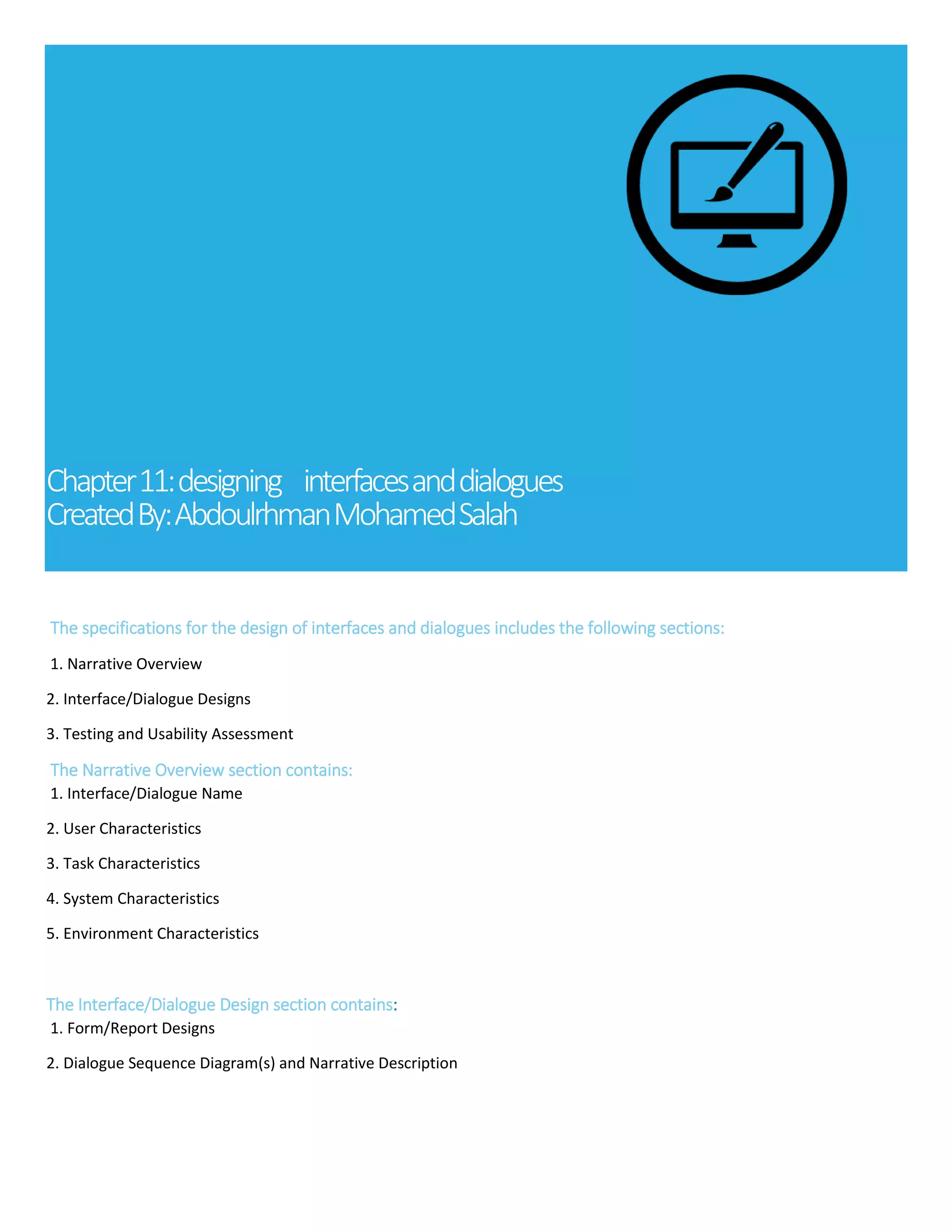 Chapter11:designing interfacesanddialogues
CreatedBy:AbdoulrhmanMohamedSalah
The specifications for the design of interfaces and dialogues includes the following sections:
1. Narrative Overview
2. Interface/Dialogue Designs
3. Testing and Usability Assessment
The Narrative Overview section contains:
1. Interface/Dialogue Name
2. User Characteristics
3. Task Characteristics
4. System Characteristics
5. Environment Characteristics
The Interface/Dialogue Design section contains:
1. Form/Report Designs
2. Dialogue Sequence Diagram(s) and Narrative Description
- Time to Learn
- Speed of Performance
- Rate of Errors
 